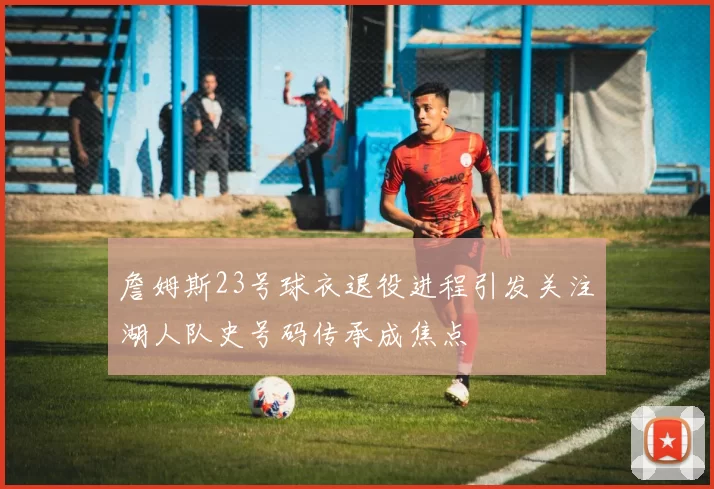 詹姆斯23号球衣退役进程引发关注湖人队史号码传承成焦点