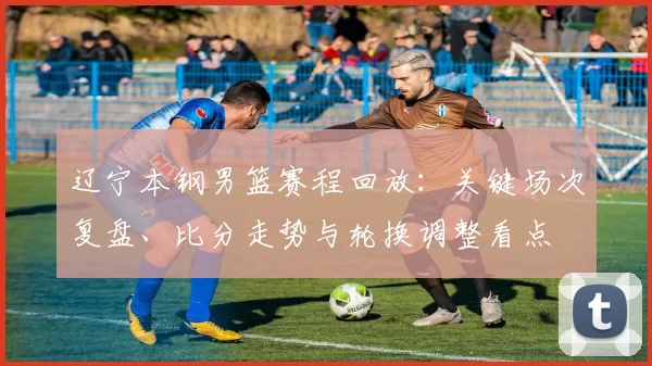 辽宁本钢男篮赛程回放:关键场次复盘、比分走势与轮换调整看点