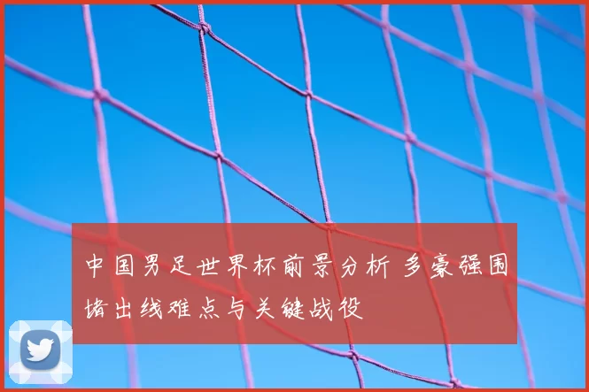中国男足世界杯前景分析 多豪强围堵出线难点与关键战役