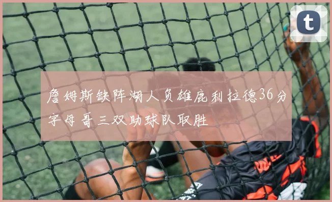 詹姆斯缺阵湖人负雄鹿利拉德36分字母哥三双助球队取胜