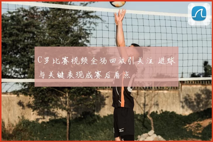 C罗比赛视频全场回放引关注 进球与关键表现成赛后看点