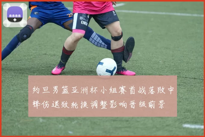 约旦男篮亚洲杯小组赛首战落败中锋伤退致轮换调整影响晋级前景