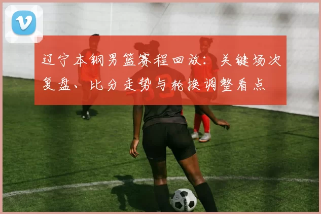 辽宁本钢男篮赛程回放:关键场次复盘、比分走势与轮换调整看点