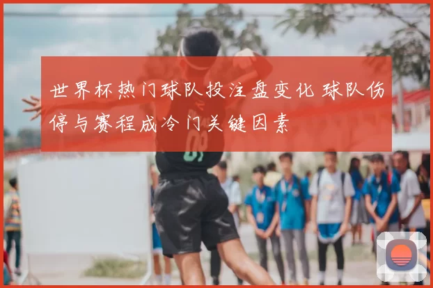 世界杯热门球队投注盘变化 球队伤停与赛程成冷门关键因素