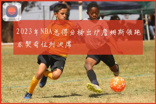 2023年NBA总得分榜出炉詹姆斯领跑东契奇位列次席