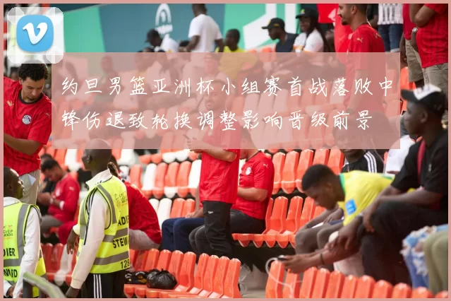 约旦男篮亚洲杯小组赛首战落败中锋伤退致轮换调整影响晋级前景