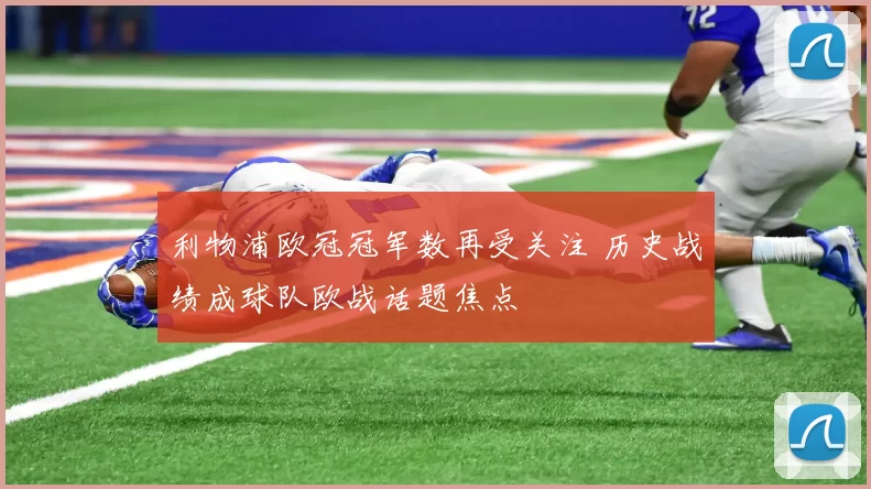 利物浦欧冠冠军数再受关注 历史战绩成球队欧战话题焦点