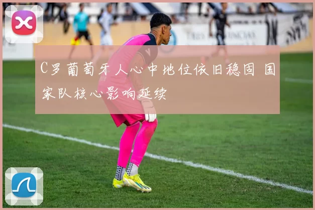 C罗葡萄牙人心中地位依旧稳固 国家队核心影响延续