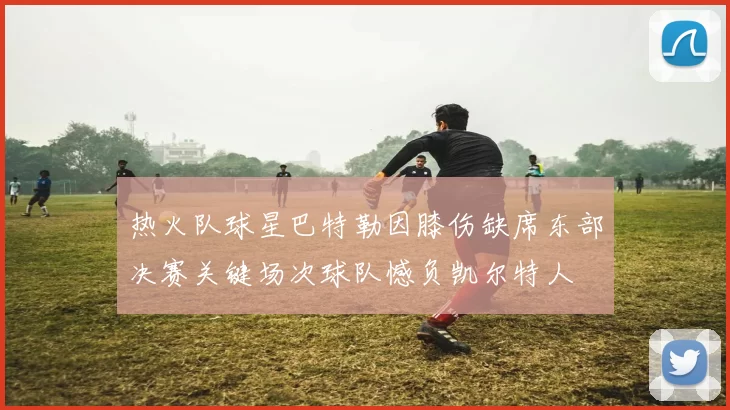 热火队球星巴特勒因膝伤缺席东部决赛关键场次球队憾负凯尔特人