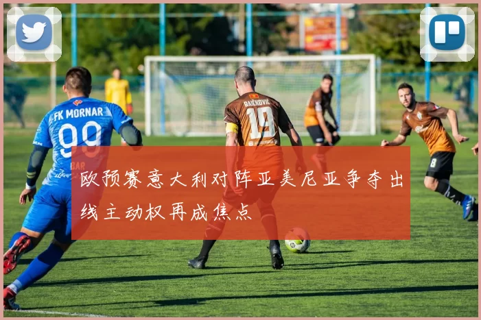 欧预赛意大利对阵亚美尼亚争夺出线主动权再成焦点