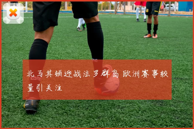 北马其顿迎战法罗群岛 欧洲赛事较量引关注