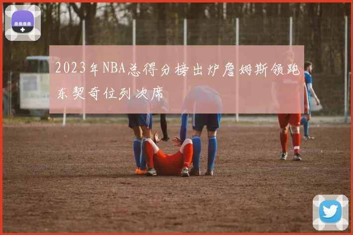 2023年NBA总得分榜出炉詹姆斯领跑东契奇位列次席