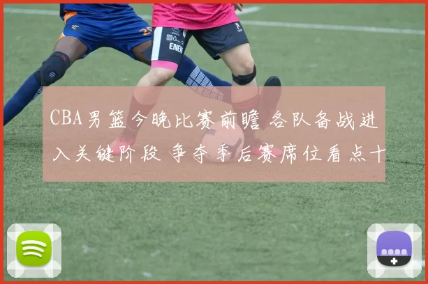 CBA男篮今晚比赛前瞻 各队备战进入关键阶段 争夺季后赛席位看点十足