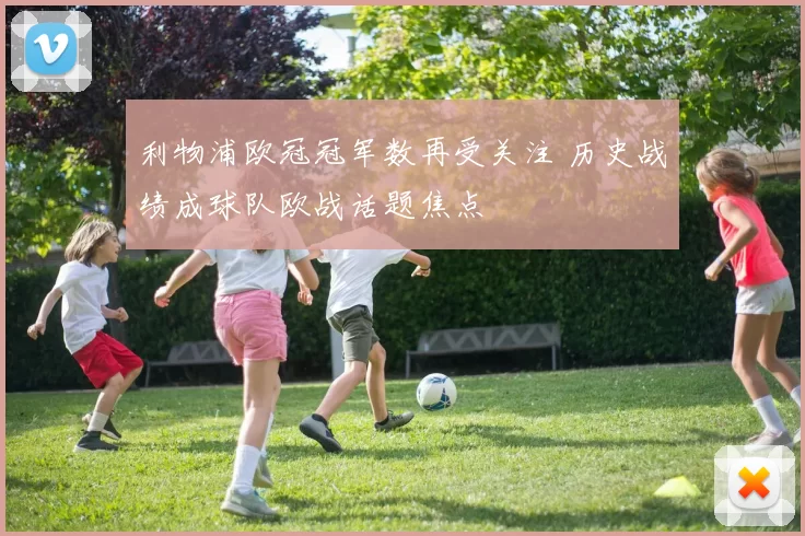 利物浦欧冠冠军数再受关注 历史战绩成球队欧战话题焦点