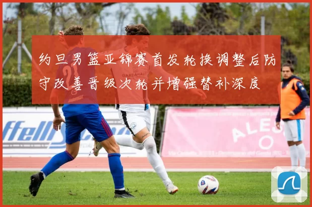 约旦男篮亚锦赛首发轮换调整后防守改善晋级次轮并增强替补深度