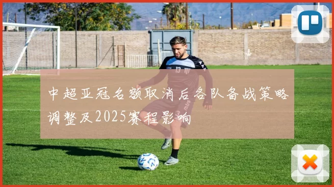 中超亚冠名额取消后各队备战策略调整及2025赛程影响