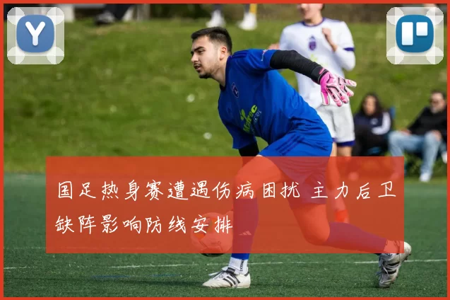 国足热身赛遭遇伤病困扰 主力后卫缺阵影响防线安排