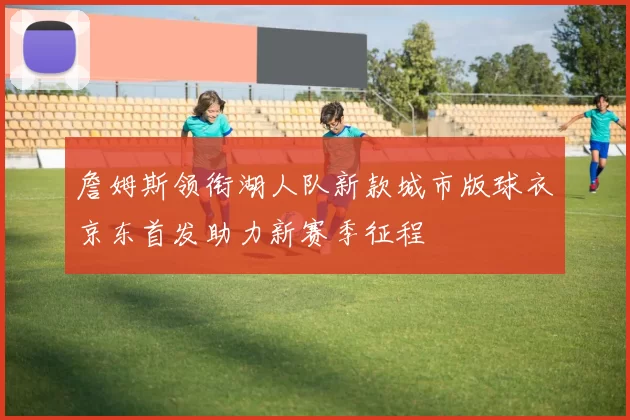 詹姆斯领衔湖人队新款城市版球衣京东首发助力新赛季征程