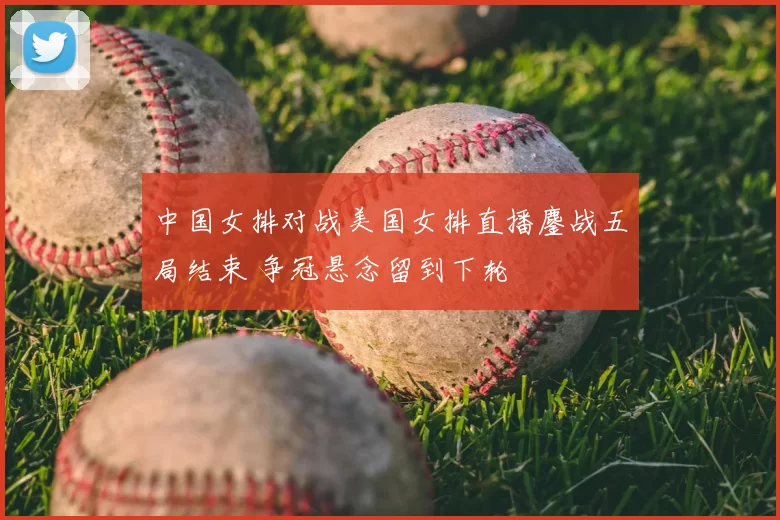 中国女排对战美国女排直播鏖战五局结束 争冠悬念留到下轮