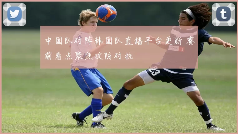 中国队对阵韩国队直播平台更新 赛前看点聚焦攻防对抗