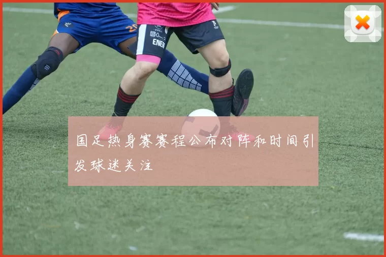 国足热身赛赛程公布对阵和时间引发球迷关注