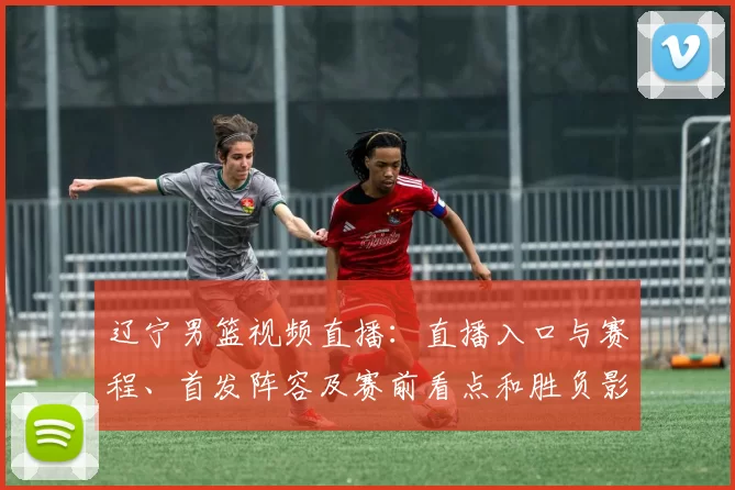 辽宁男篮视频直播：直播入口与赛程、首发阵容及赛前看点和胜负影响分析