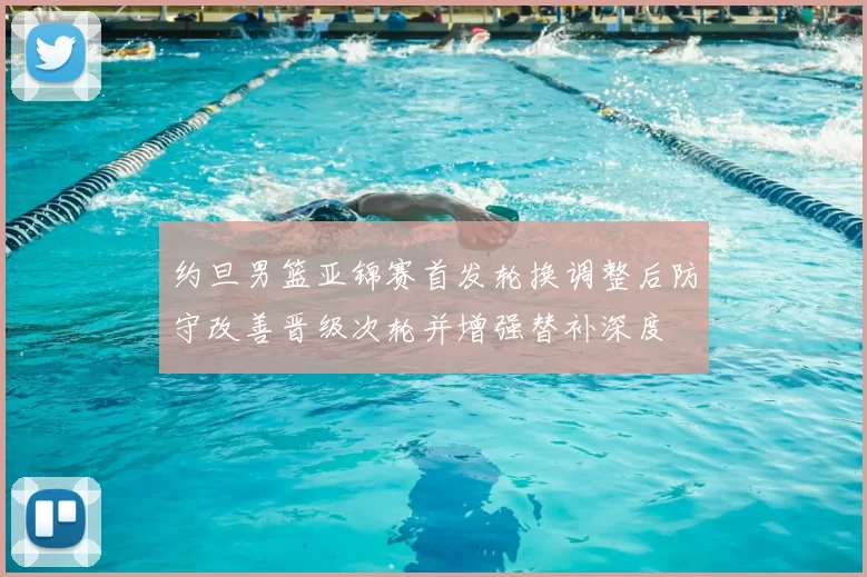 约旦男篮亚锦赛首发轮换调整后防守改善晋级次轮并增强替补深度