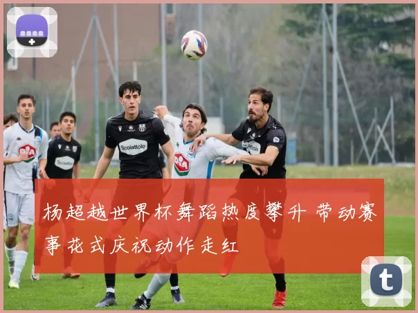 杨超越世界杯舞蹈热度攀升 带动赛事花式庆祝动作走红