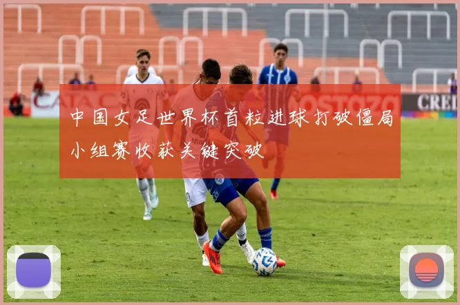 中国女足世界杯首粒进球打破僵局小组赛收获关键突破