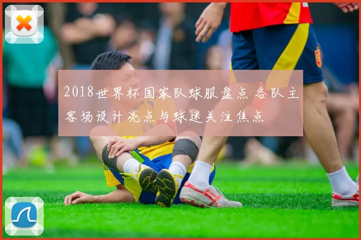 2018世界杯国家队球服盘点 各队主客场设计亮点与球迷关注焦点