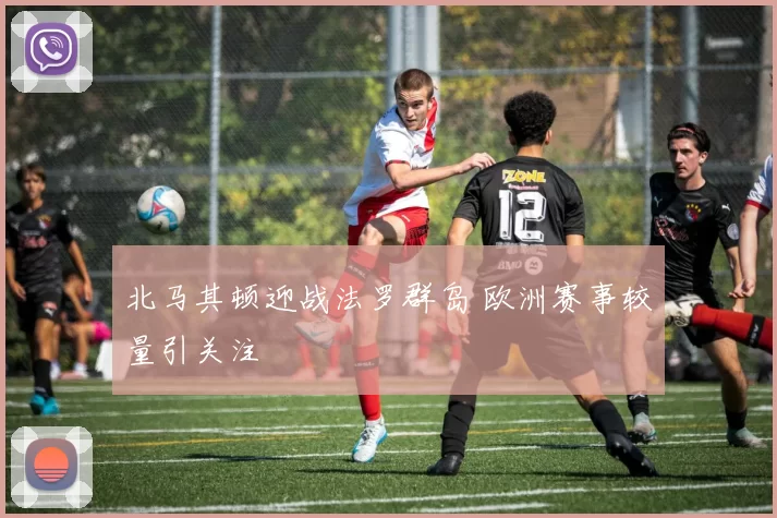 北马其顿迎战法罗群岛 欧洲赛事较量引关注