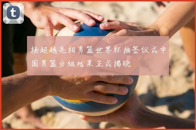 杨超越亮相男篮世界杯抽签仪式中国男篮分组结果正式揭晓