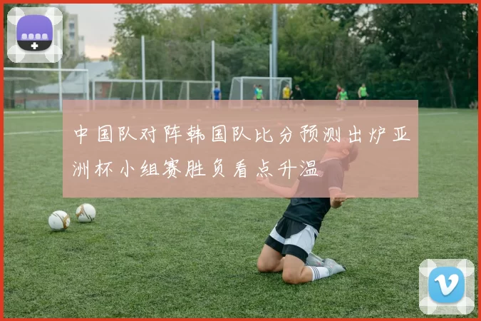 中国队对阵韩国队比分预测出炉亚洲杯小组赛胜负看点升温
