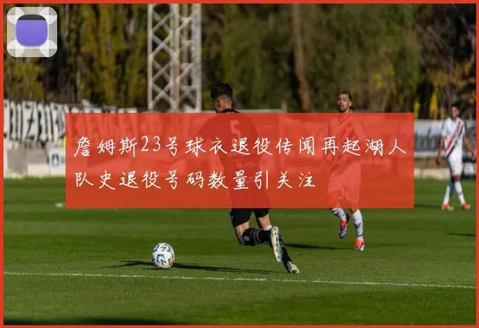 詹姆斯23号球衣退役传闻再起湖人队史退役号码数量引关注