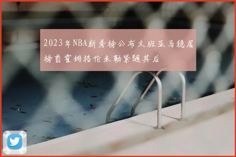 2023年NBA新秀榜公布文班亚马稳居榜首霍姆格伦米勒紧随其后