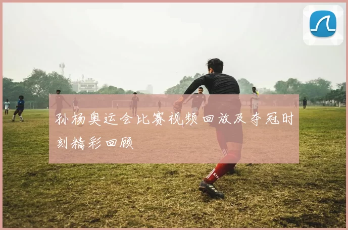 孙杨奥运会比赛视频回放及夺冠时刻精彩回顾