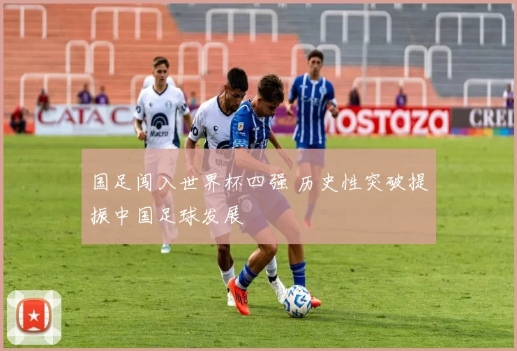 国足闯入世界杯四强 历史性突破提振中国足球发展