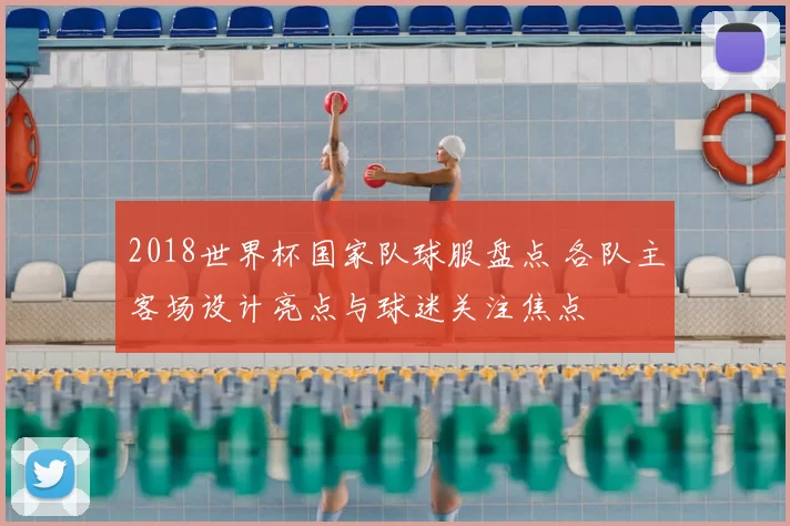 2018世界杯国家队球服盘点 各队主客场设计亮点与球迷关注焦点