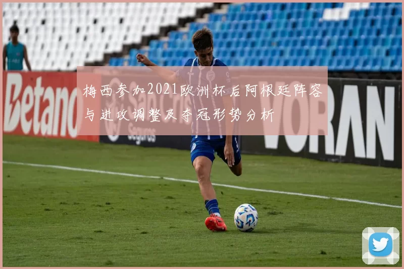 梅西参加2021欧洲杯后阿根廷阵容与进攻调整及夺冠形势分析