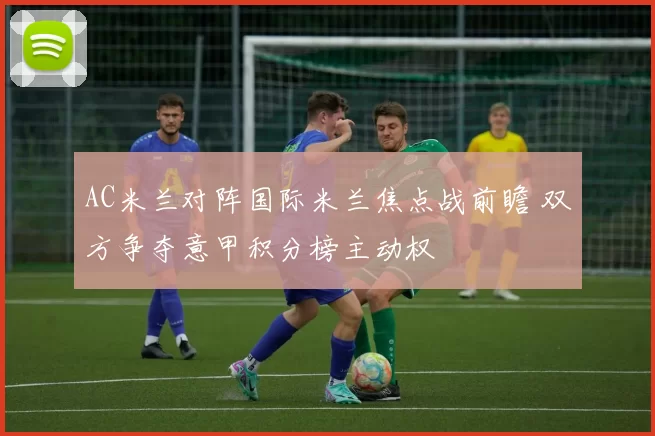 AC米兰对阵国际米兰焦点战前瞻 双方争夺意甲积分榜主动权