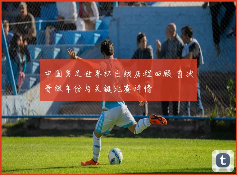 中国男足世界杯出线历程回顾 首次晋级年份与关键比赛详情