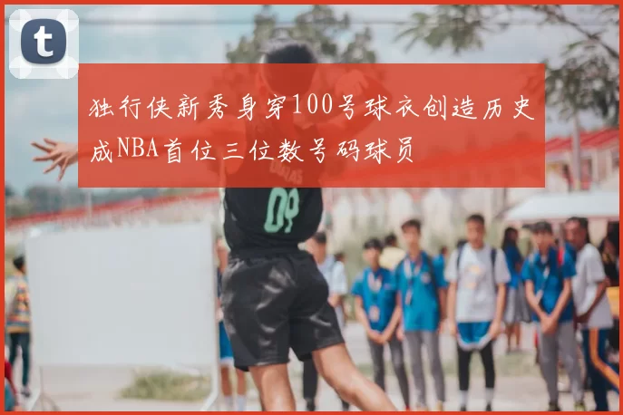 独行侠新秀身穿100号球衣创造历史成NBA首位三位数号码球员