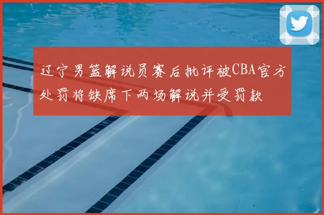 辽宁男篮解说员赛后批评被CBA官方处罚将缺席下两场解说并受罚款