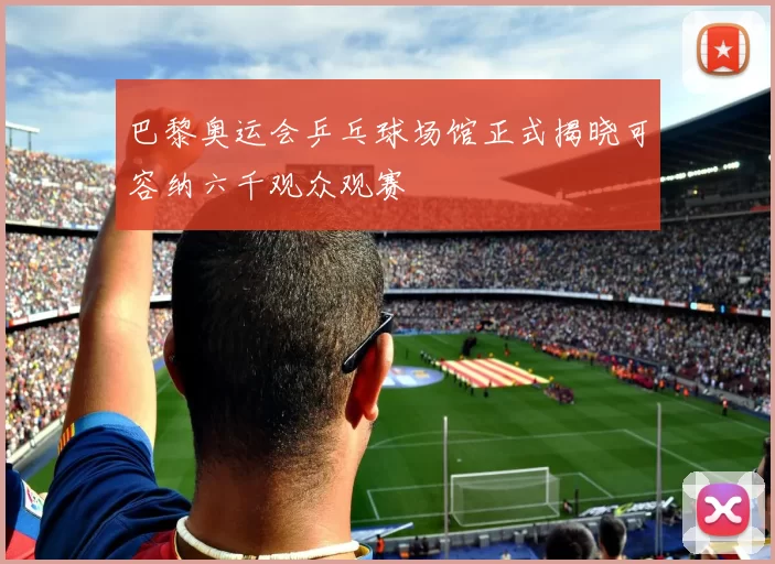 巴黎奥运会乒乓球场馆正式揭晓可容纳六千观众观赛