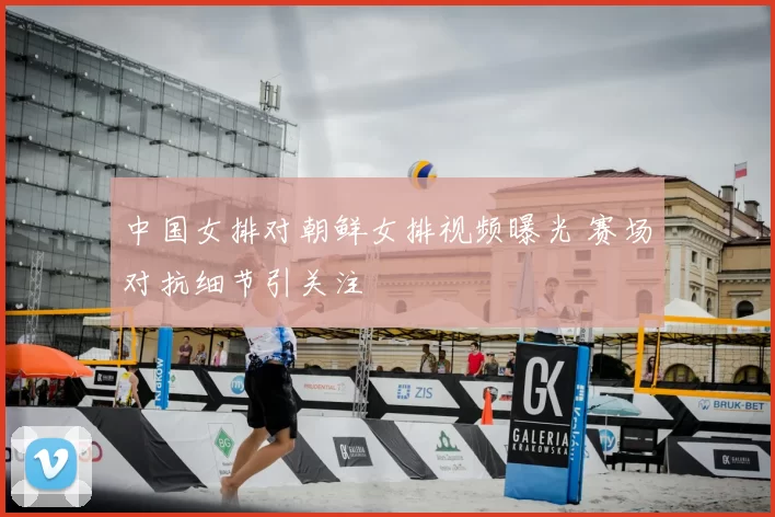 中国女排对朝鲜女排视频曝光 赛场对抗细节引关注