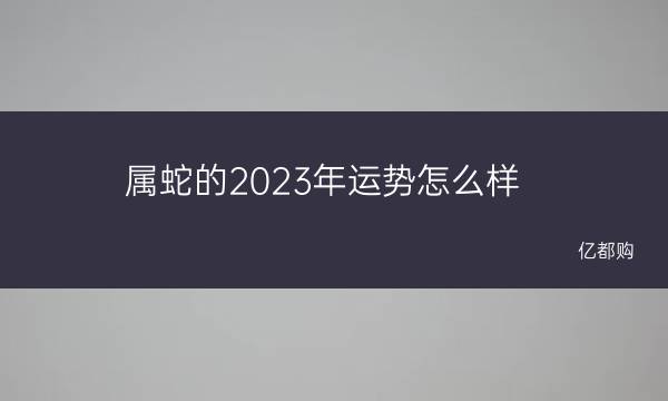 属蛇的2023年运势怎么样 属蛇的幸运属相是什么