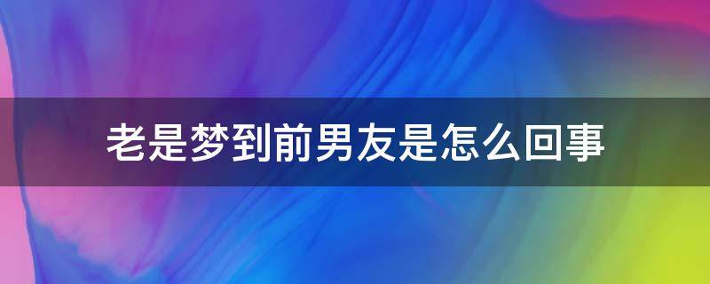 一直梦见前女友来找我复合什么情况？总是梦到前男友的释梦