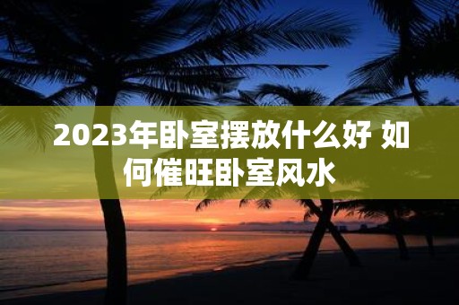 2023年卧室摆放什么好 如何催旺卧室风水